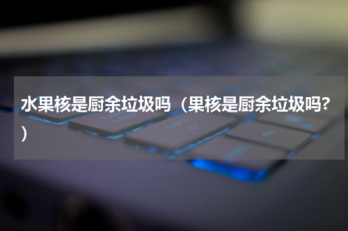 水果核是厨余垃圾吗（果核是厨余垃圾吗?）