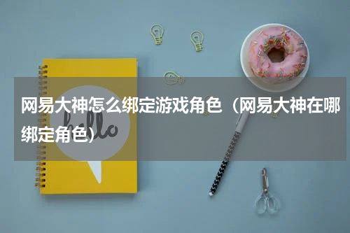 网易大神怎么绑定游戏角色（网易大神在哪绑定角色）