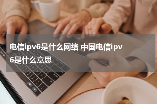 电信ipv6是什么网络 中国电信ipv6是什么意思