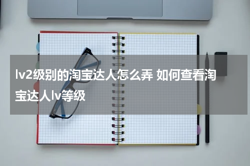 lv2级别的淘宝达人怎么弄 如何查看淘宝达人lv等级