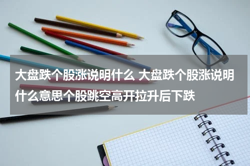 大盘跌个股涨说明什么 大盘跌个股涨说明什么意思个股跳空高开拉升后下跌