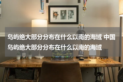 岛屿绝大部分分布在什么以南的海域 中国岛屿绝大部分分布在什么以南的海域