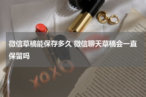 微信草稿能保存多久 微信聊天草稿会一直保留吗