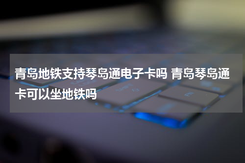 青岛地铁支持琴岛通电子卡吗 青岛琴岛通卡可以坐地铁吗