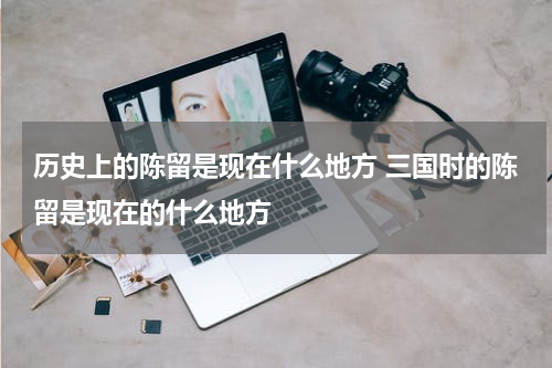历史上的陈留是现在什么地方 三国时的陈留是现在的什么地方