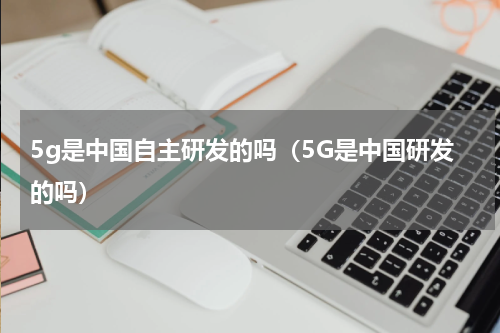 5g是中国自主研发的吗（5G是中国研发的吗）