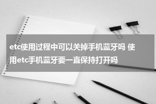 etc使用过程中可以关掉手机蓝牙吗 使用etc手机蓝牙要一直保持打开吗