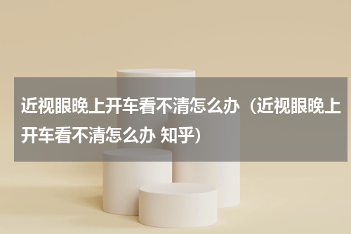 近视眼晚上开车看不清怎么办（近视眼晚上开车看不清怎么办 知乎）