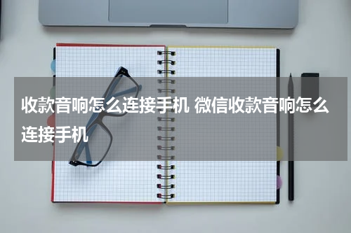 收款音响怎么连接手机 微信收款音响怎么连接手机