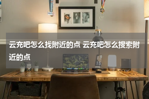云充吧怎么找附近的点 云充吧怎么搜索附近的点