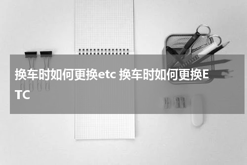 换车时如何更换etc 换车时如何更换ETC