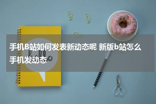 手机B站如何发表新动态呢 新版b站怎么手机发动态