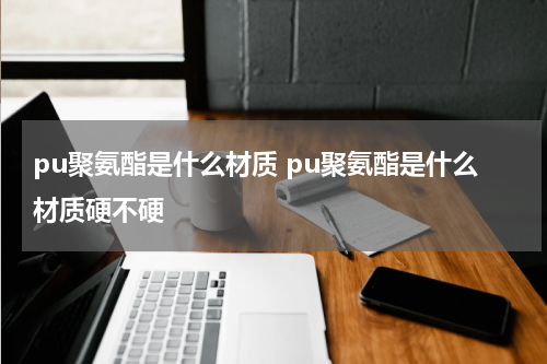 pu聚氨酯是什么材质 pu聚氨酯是什么材质硬不硬