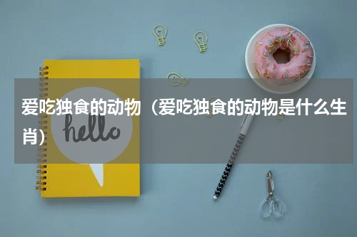 爱吃独食的动物（爱吃独食的动物是什么生肖）