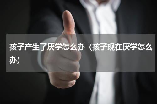 孩子产生了厌学怎么办（孩子现在厌学怎么办）