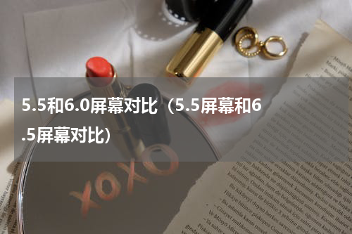 5.5和6.0屏幕对比（5.5屏幕和6.5屏幕对比）