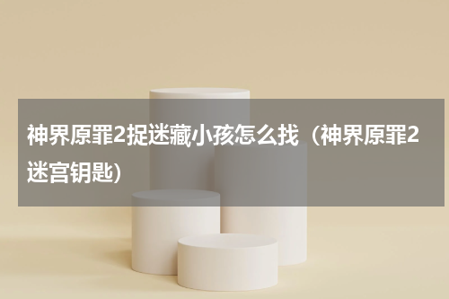 神界原罪2捉迷藏小孩怎么找（神界原罪2迷宫钥匙）