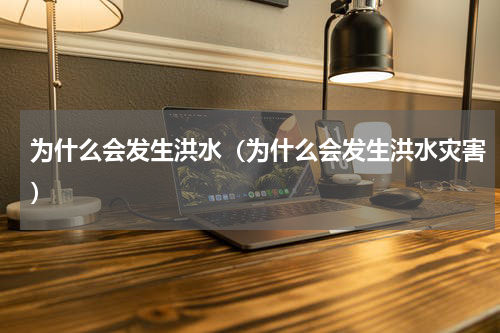 为什么会发生洪水（为什么会发生洪水灾害）