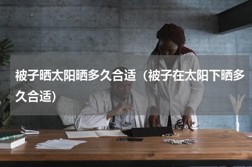 被子晒太阳晒多久合适（被子在太阳下晒多久合适）