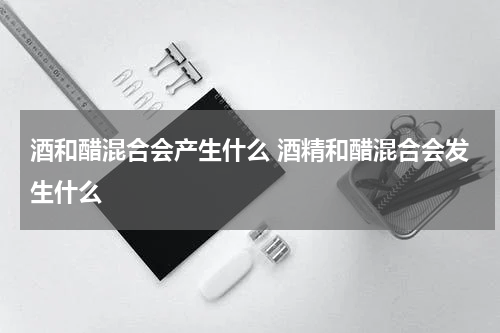 酒和醋混合会产生什么 酒精和醋混合会发生什么