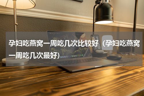 孕妇吃燕窝一周吃几次比较好（孕妇吃燕窝一周吃几次最好）