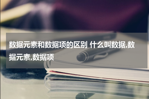 数据元素和数据项的区别 什么叫数据,数据元素,数据项