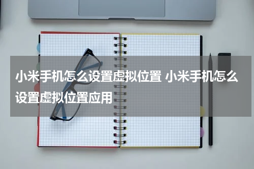 小米手机怎么设置虚拟位置 小米手机怎么设置虚拟位置应用