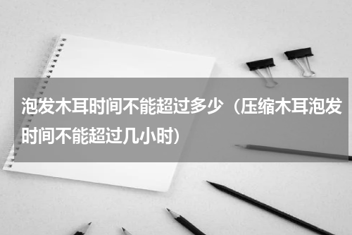 泡发木耳时间不能超过多少（压缩木耳泡发时间不能超过几小时）