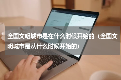 全国文明城市是在什么时候开始的（全国文明城市是从什么时候开始的）