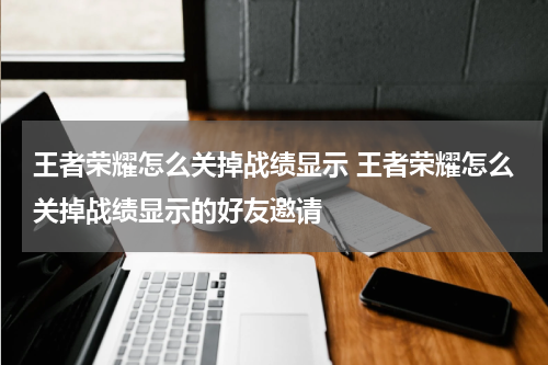 王者荣耀怎么关掉战绩显示 王者荣耀怎么关掉战绩显示的好友邀请