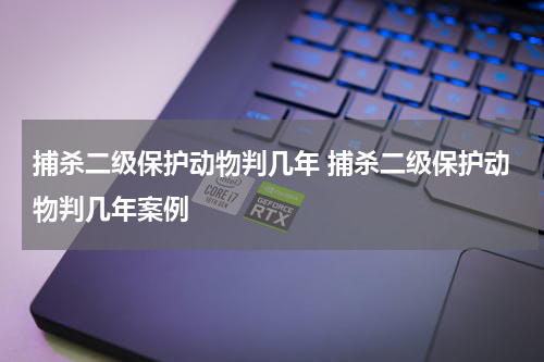 捕杀二级保护动物判几年 捕杀二级保护动物判几年案例