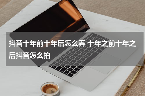 抖音十年前十年后怎么弄 十年之前十年之后抖音怎么拍