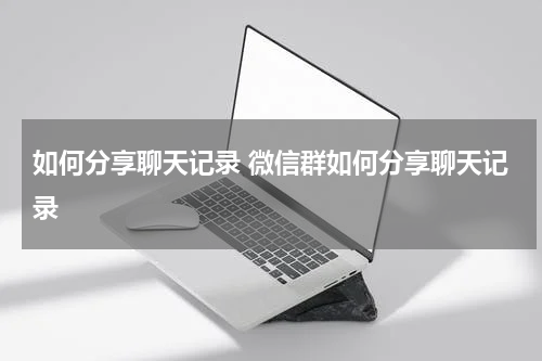 如何分享聊天记录 微信群如何分享聊天记录