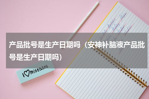 产品批号是生产日期吗（安神补脑液产品批号是生产日期吗）