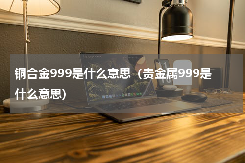 铜合金999是什么意思（贵金属999是什么意思）