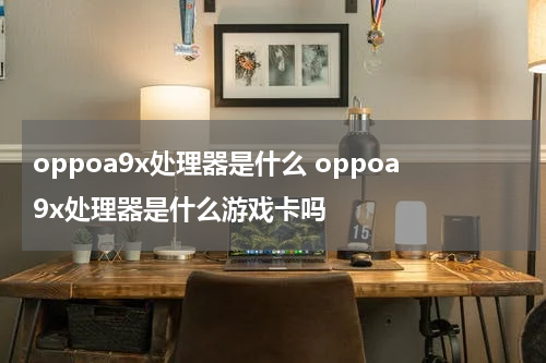 oppoa9x处理器是什么 oppoa9x处理器是什么游戏卡吗