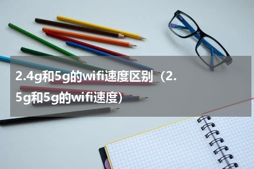 2.4g和5g的wifi速度区别（2.5g和5g的wifi速度）