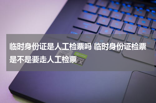 临时身份证是人工检票吗 临时身份证检票是不是要走人工检票