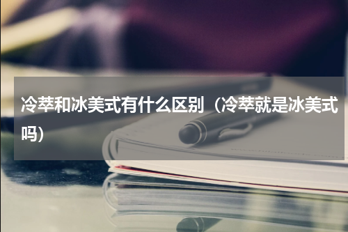 冷萃和冰美式有什么区别（冷萃就是冰美式吗）