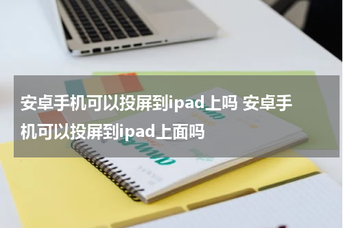 安卓手机可以投屏到ipad上吗 安卓手机可以投屏到ipad上面吗