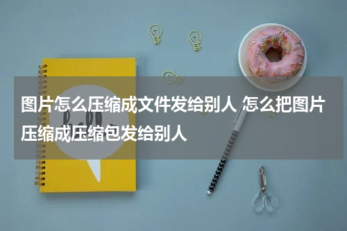 图片怎么压缩成文件发给别人 怎么把图片压缩成压缩包发给别人
