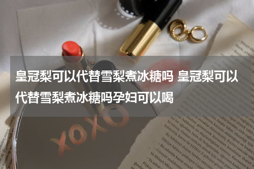 皇冠梨可以代替雪梨煮冰糖吗 皇冠梨可以代替雪梨煮冰糖吗孕妇可以喝