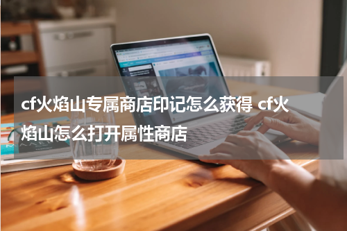 cf火焰山专属商店印记怎么获得 cf火焰山怎么打开属性商店