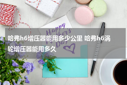 哈弗h6增压器能用多少公里 哈弗h6涡轮增压器能用多久