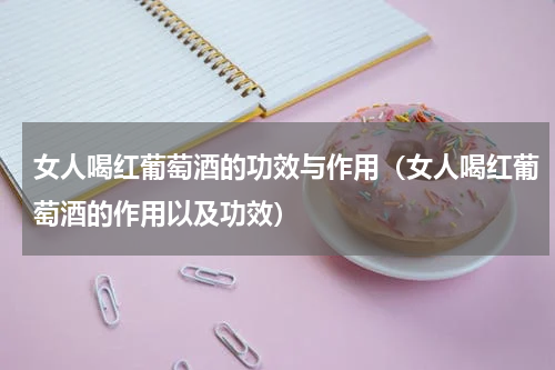 女人喝红葡萄酒的功效与作用（女人喝红葡萄酒的作用以及功效）