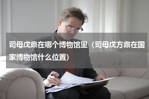 司母戊鼎在哪个博物馆里（司母戊方鼎在国家博物馆什么位置）