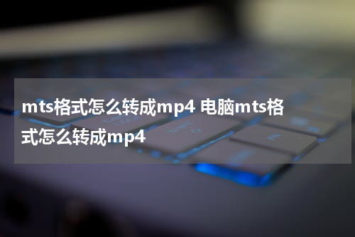 mts格式怎么转成mp4 电脑mts格式怎么转成mp4