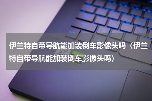 伊兰特自带导航能加装倒车影像头吗（伊兰特自带导航能加装倒车影像头吗）