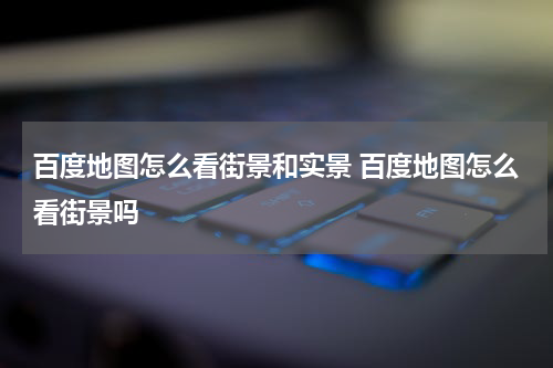 百度地图怎么看街景和实景 百度地图怎么看街景吗