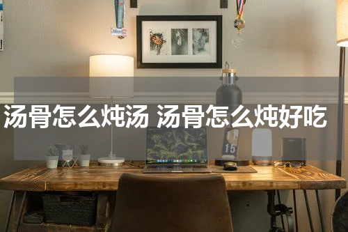 汤骨怎么炖汤 汤骨怎么炖好吃